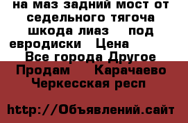 .на маз.задний мост от седельного тягоча шкода-лиаз110 под евродиски › Цена ­ 40 000 - Все города Другое » Продам   . Карачаево-Черкесская респ.